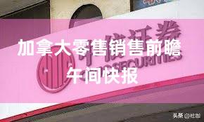 加拿大零售销售前瞻 午间快报