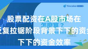 股票配资在A股市场在指数反复拉锯阶段背景下下的资金效率
