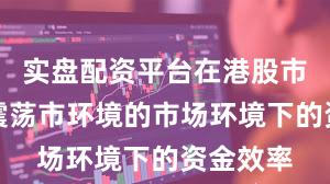 实盘配资平台在港股市场面对震荡市环境的市场环境下的资金效率