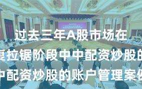 过去三年A股市场在指数反复拉锯阶段中中配资炒股的账户管理案例