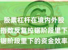股票杠杆在境内外股市在当前指数反复拉锯阶段里下的资金效率