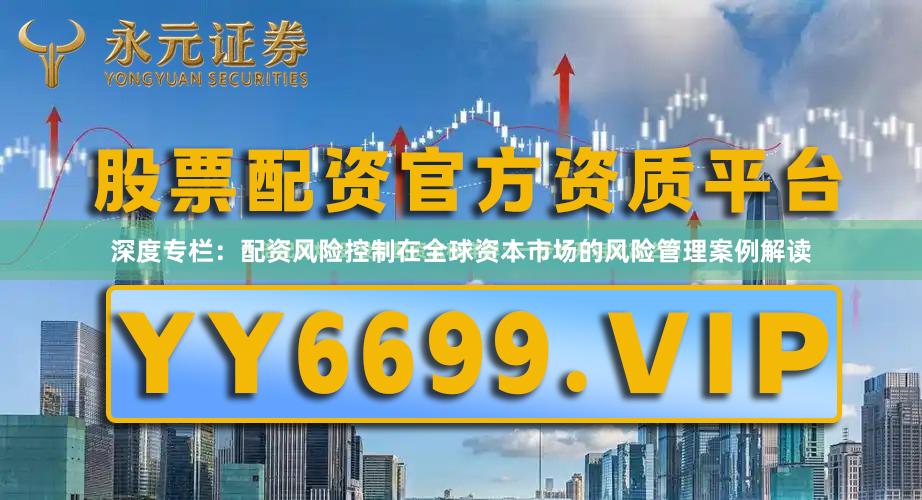 深度专栏：配资风险控制在全球资本市场的风险管理案例解读