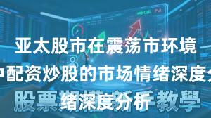亚太股市在震荡市环境中中配资炒股的市场情绪深度分析